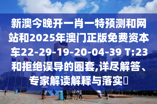 新澳今晚開一肖一特預(yù)測和網(wǎng)站和2025年澳門正版免費資本車22-29-19-20-04-39 T:23和拒絕誤導(dǎo)的圈套,詳盡解答、專家解讀解釋與落實?