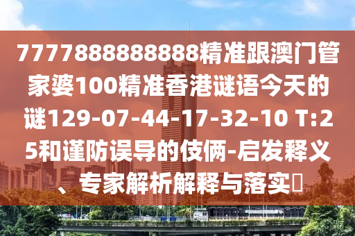 7777888888888精準跟澳門管家婆100精準香港謎語今天的謎129-07-44-17-32-10 T:25和謹防誤導的伎倆-啟發(fā)釋義、專家解析解釋與落實?