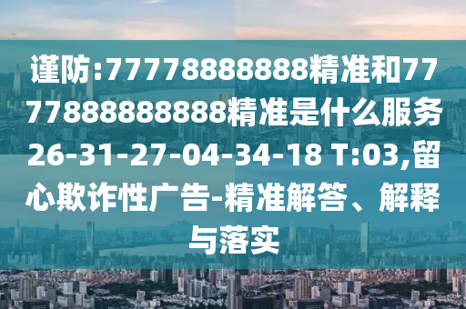 謹(jǐn)防:77778888888精準(zhǔn)和7777888888888精準(zhǔn)是什么服務(wù)26-31-27-04-34-18 T:03,留心欺詐性廣告-精準(zhǔn)解答、解釋與落實