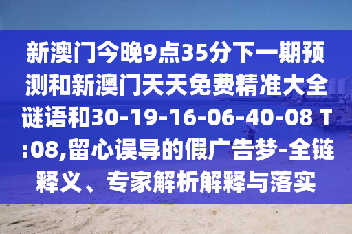 新澳門今晚9點(diǎn)35分下一期預(yù)測和新澳門天天免費(fèi)精準(zhǔn)大全謎語和30-19-16-06-40-08 T:08,留心誤導(dǎo)的假廣告夢-全鏈釋義、專家解析解釋與落實(shí)