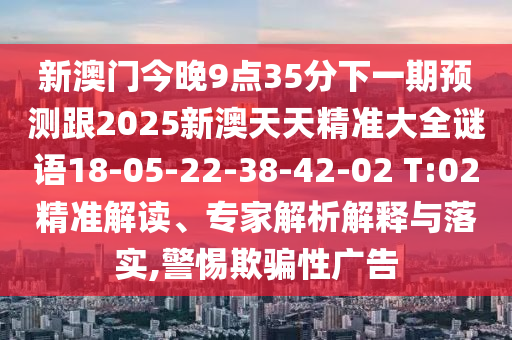 新澳門今晚9點35分下一期預(yù)測跟2025新澳天天精準(zhǔn)大全謎語18-05-22-38-42-02 T:02精準(zhǔn)解讀、專家解析解釋與落實,警惕欺騙性廣告