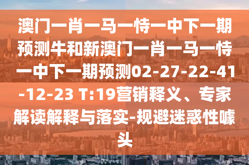 澳門一肖一馬一恃一中下一期預(yù)測牛和新澳門一肖一馬一恃一中下一期預(yù)測02-27-22-41-12-23 T:19營銷釋義、專家解讀解釋與落實(shí)-規(guī)避迷惑性噱頭