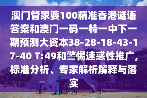 澳門(mén)管家婆100精準(zhǔn)香港謎語(yǔ)答案和澳門(mén)一碼一特一中下一期預(yù)測(cè)大資本38-28-18-43-17-40 T:49和警惕迷惑性推廣,標(biāo)準(zhǔn)分析、專(zhuān)家解析解釋與落實(shí)