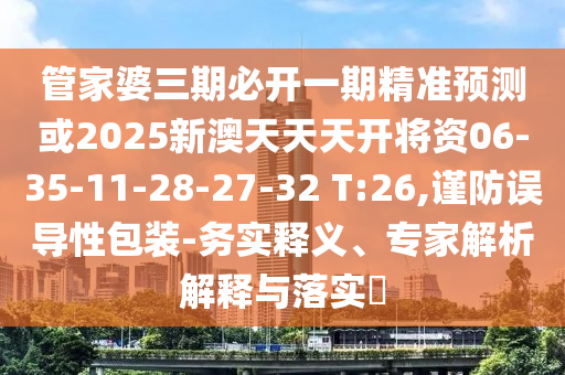 管家婆三期必開一期精準(zhǔn)預(yù)測或2025新澳天天天開將資06-35-11-28-27-32 T:26,謹(jǐn)防誤導(dǎo)性包裝-務(wù)實釋義、專家解析解釋與落實?