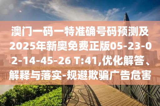 澳門一碼一特準確號碼預測及2025年新奧免費正版05-23-02-14-45-26 T:41,優(yōu)化解答、解釋與落實-規(guī)避欺騙廣告危害