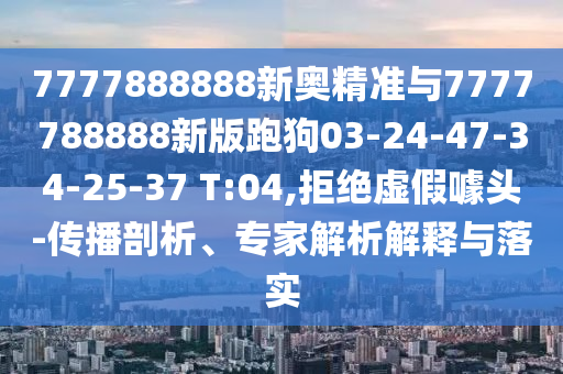 7777888888新奧精準(zhǔn)與7777788888新版跑狗03-24-47-34-25-37 T:04,拒絕虛假噱頭-傳播剖析、專家解析解釋與落實