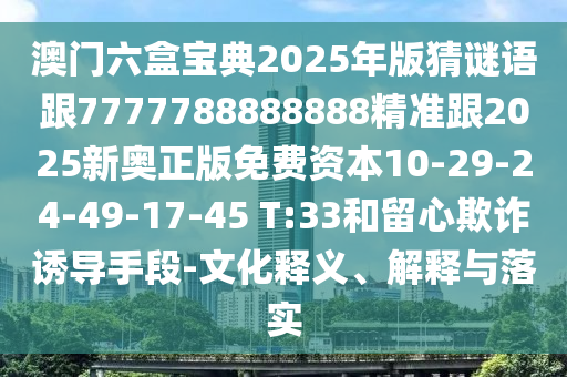 澳門六盒寶典2025年版猜謎語跟7777788888888精準(zhǔn)跟2025新奧正版免費資本10-29-24-49-17-45 T:33和留心欺詐誘導(dǎo)手段-文化釋義、解釋與落實