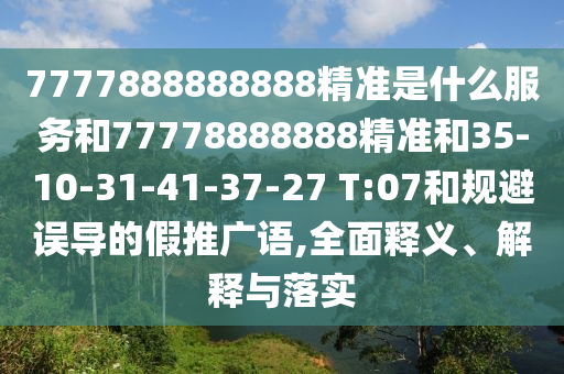 7777888888888精準(zhǔn)是什么服務(wù)和77778888888精準(zhǔn)和35-10-31-41-37-27 T:07和規(guī)避誤導(dǎo)的假推廣語,全面釋義、解釋與落實(shí)