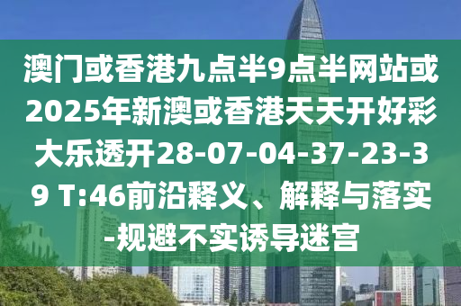 澳門(mén)或香港九點(diǎn)半9點(diǎn)半網(wǎng)站或2025年新澳或香港天天開(kāi)好彩大樂(lè)透開(kāi)28-07-04-37-23-39 T:46前沿釋義、解釋與落實(shí)-規(guī)避不實(shí)誘導(dǎo)迷宮