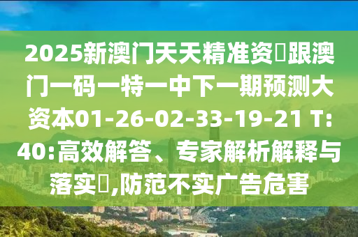 2025新澳門(mén)天天精準(zhǔn)資枓跟澳門(mén)一碼一特一中下一期預(yù)測(cè)大資本01-26-02-33-19-21 T:40:高效解答、專(zhuān)家解析解釋與落實(shí)?,防范不實(shí)廣告危害