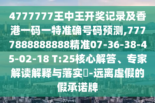 4777777王中王開獎記錄及香港一碼一特準確號碼預(yù)測,7777888888888精準07-36-38-45-02-18 T:25核心解答、專家解讀解釋與落實?-遠離虛假的假承諾牌