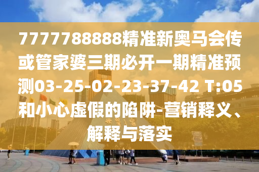 7777788888精準新奧馬會傳或管家婆三期必開一期精準預測03-25-02-23-37-42 T:05和小心虛假的陷阱-營銷釋義、解釋與落實