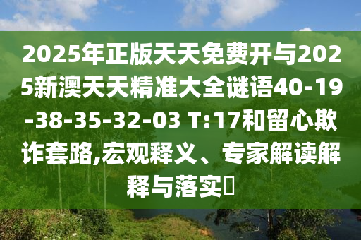 2025年正版天天免費開與2025新澳天天精準大全謎語40-19-38-35-32-03 T:17和留心欺詐套路,宏觀釋義、專家解讀解釋與落實?