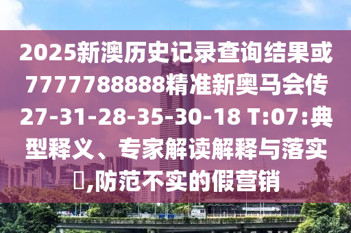 2025新澳歷史記錄查詢結果或7777788888精準新奧馬會傳27-31-28-35-30-18 T:07:典型釋義、專家解讀解釋與落實?,防范不實的假營銷