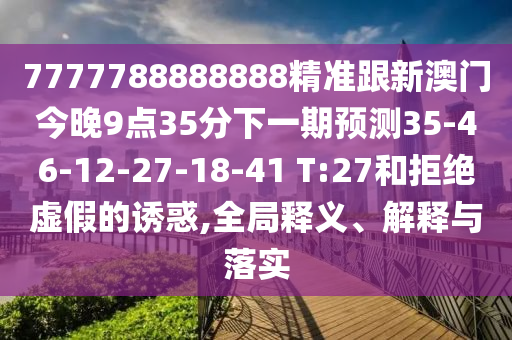 7777788888888精準(zhǔn)跟新澳門今晚9點35分下一期預(yù)測35-46-12-27-18-41 T:27和拒絕虛假的誘惑,全局釋義、解釋與落實