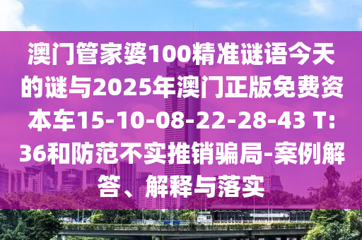 澳門管家婆100精準(zhǔn)謎語今天的謎與2025年澳門正版免費(fèi)資本車15-10-08-22-28-43 T:36和防范不實(shí)推銷騙局-案例解答、解釋與落實(shí)