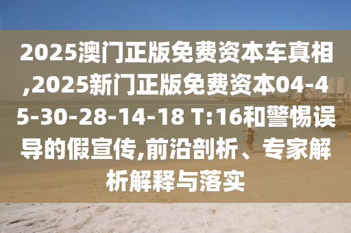2025澳門正版免費資本車真相,2025新門正版免費資本04-45-30-28-14-18 T:16和警惕誤導的假宣傳,前沿剖析、專家解析解釋與落實