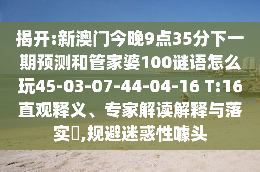 揭開:新澳門今晚9點35分下一期預(yù)測和管家婆100謎語怎么玩45-03-07-44-04-16 T:16直觀釋義、專家解讀解釋與落實?,規(guī)避迷惑性噱頭