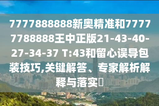 7777888888新奧精準(zhǔn)和77777788888王中正版21-43-40-27-34-37 T:43和留心誤導(dǎo)包裝技巧,關(guān)鍵解答、專家解析解釋與落實(shí)?