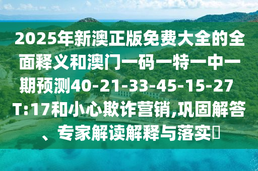 2025年新澳正版免費大全的全面釋義和澳門一碼一特一中一期預(yù)測40-21-33-45-15-27 T:17和小心欺詐營銷,鞏固解答、專家解讀解釋與落實?