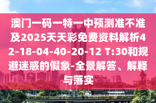 澳門一碼一特一中預(yù)測準(zhǔn)不準(zhǔn)及2025天天彩免費資料解析42-18-04-40-20-12 T:30和規(guī)避迷惑的假象-全景解答、解釋與落實