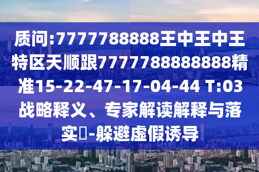 質(zhì)問:7777788888王中王中王特區(qū)天順跟7777788888888精準15-22-47-17-04-44 T:03戰(zhàn)略釋義、專家解讀解釋與落實?-躲避虛假誘導