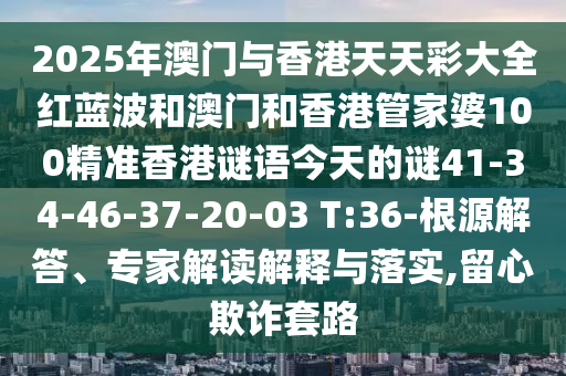 2025年澳門(mén)與香港天天彩大全紅藍(lán)波和澳門(mén)和香港管家婆100精準(zhǔn)香港謎語(yǔ)今天的謎41-34-46-37-20-03 T:36-根源解答、專(zhuān)家解讀解釋與落實(shí),留心欺詐套路