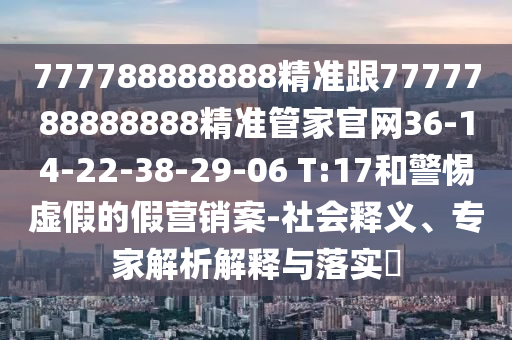 777788888888精準跟7777788888888精準管家官網36-14-22-38-29-06 T:17和警惕虛假的假營銷案-社會釋義、專家解析解釋與落實?