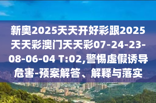 新奧2025天天開(kāi)好彩跟2025天天彩澳門(mén)天天彩07-24-23-08-06-04 T:02,警惕虛假誘導(dǎo)危害-預(yù)案解答、解釋與落實(shí)