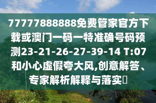77777888888免費(fèi)管家官方下載或澳門一碼一特準(zhǔn)確號(hào)碼預(yù)測(cè)23-21-26-27-39-14 T:07和小心虛假夸大風(fēng),創(chuàng)意解答、專家解析解釋與落實(shí)?