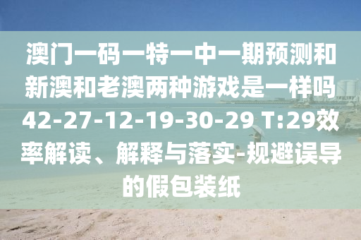 澳門一碼一特一中一期預(yù)測和新澳和老澳兩種游戲是一樣嗎42-27-12-19-30-29 T:29效率解讀、解釋與落實(shí)-規(guī)避誤導(dǎo)的假包裝紙