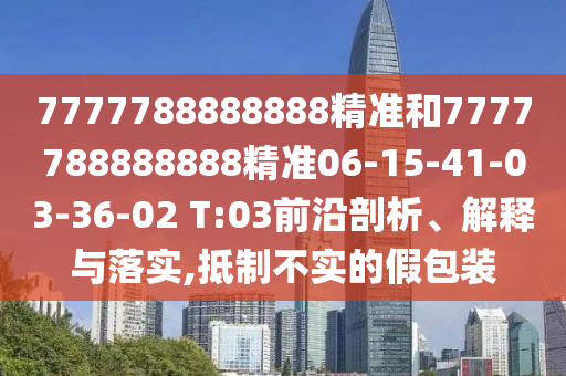 7777788888888精準和7777788888888精準06-15-41-03-36-02 T:03前沿剖析、解釋與落實,抵制不實的假包裝