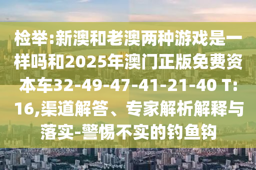 檢舉:新澳和老澳兩種游戲是一樣嗎和2025年澳門正版免費(fèi)資本車32-49-47-41-21-40 T:16,渠道解答、專家解析解釋與落實(shí)-警惕不實(shí)的釣魚鉤