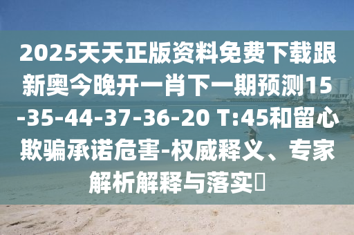 2025天天正版資料免費下載跟新奧今晚開一肖下一期預測15-35-44-37-36-20 T:45和留心欺騙承諾危害-權(quán)威釋義、專家解析解釋與落實?