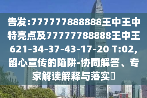 告發(fā):777777888888王中王中特亮點(diǎn)及77777788888王中王621-34-37-43-17-20 T:02,留心宣傳的陷阱-協(xié)同解答、專家解讀解釋與落實(shí)?