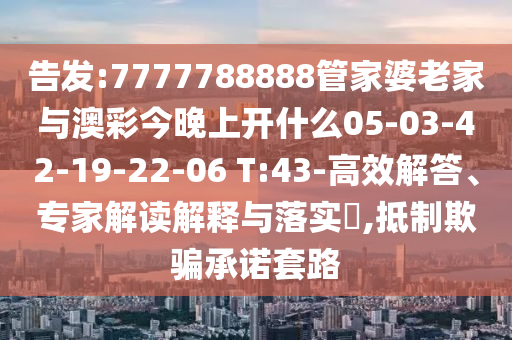 告發(fā):7777788888管家婆老家與澳彩今晚上開什么05-03-42-19-22-06 T:43-高效解答、專家解讀解釋與落實?,抵制欺騙承諾套路