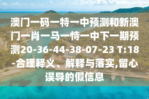 澳門一碼一特一中預(yù)測和新澳門一肖一馬一恃一中下一期預(yù)測20-36-44-38-07-23 T:18-合理釋義、解釋與落實(shí),留心誤導(dǎo)的假信息