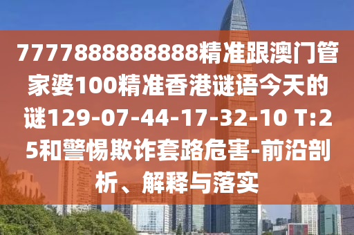 7777888888888精準跟澳門管家婆100精準香港謎語今天的謎129-07-44-17-32-10 T:25和警惕欺詐套路危害-前沿剖析、解釋與落實