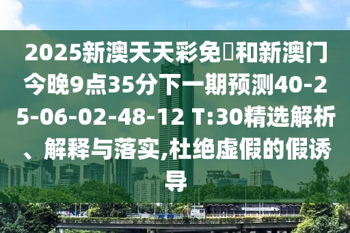 2025新澳天天彩免費(fèi)和新澳門(mén)今晚9點(diǎn)35分下一期預(yù)測(cè)40-25-06-02-48-12 T:30精選解析、解釋與落實(shí),杜絕虛假的假誘導(dǎo)