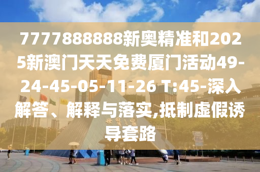 7777888888新奧精準和2025新澳門天天免費廈門活動49-24-45-05-11-26 T:45-深入解答、解釋與落實,抵制虛假誘導套路