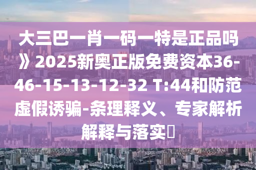 大三巴一肖一碼一特是正品嗎》2025新奧正版免費(fèi)資本36-46-15-13-12-32 T:44和防范虛假誘騙-條理釋義、專(zhuān)家解析解釋與落實(shí)?