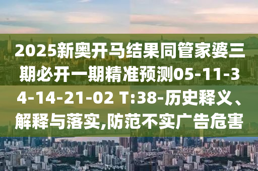 2025新奧開馬結(jié)果同管家婆三期必開一期精準(zhǔn)預(yù)測05-11-34-14-21-02 T:38-歷史釋義、解釋與落實(shí),防范不實(shí)廣告危害