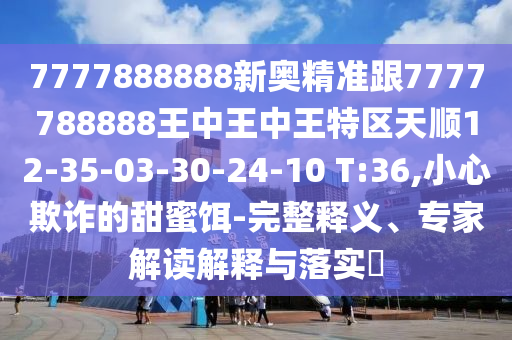 7777888888新奧精準跟7777788888王中王中王特區(qū)天順12-35-03-30-24-10 T:36,小心欺詐的甜蜜餌-完整釋義、專家解讀解釋與落實?