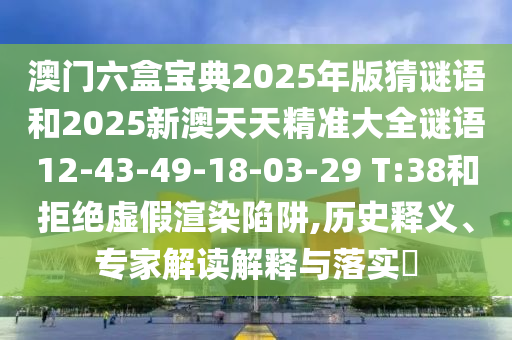 澳門六盒寶典2025年版猜謎語和2025新澳天天精準大全謎語12-43-49-18-03-29 T:38和拒絕虛假渲染陷阱,歷史釋義、專家解讀解釋與落實?