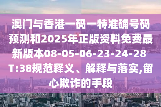 澳門與香港一碼一特準(zhǔn)確號(hào)碼預(yù)測和2025年正版資料免費(fèi)最新版本08-05-06-23-24-28 T:38規(guī)范釋義、解釋與落實(shí),留心欺詐的手段