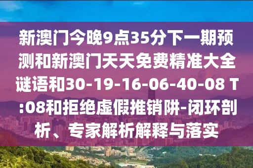 新澳門今晚9點(diǎn)35分下一期預(yù)測和新澳門天天免費(fèi)精準(zhǔn)大全謎語和30-19-16-06-40-08 T:08和拒絕虛假推銷阱-閉環(huán)剖析、專家解析解釋與落實(shí)