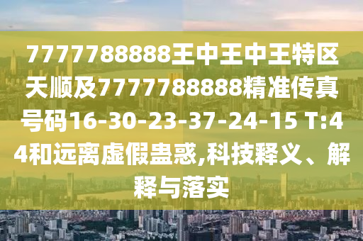 7777788888王中王中王特區(qū)天順及7777788888精準(zhǔn)傳真號(hào)碼16-30-23-37-24-15 T:44和遠(yuǎn)離虛假蠱惑,科技釋義、解釋與落實(shí)