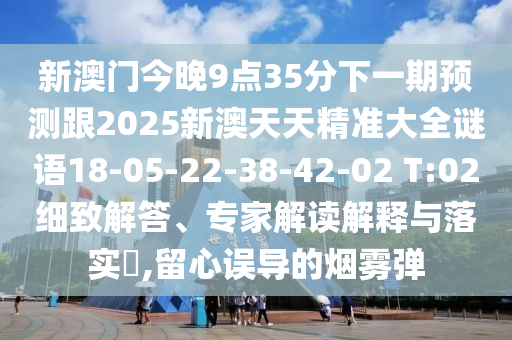 新澳門今晚9點35分下一期預測跟2025新澳天天精準大全謎語18-05-22-38-42-02 T:02細致解答、專家解讀解釋與落實?,留心誤導的煙霧彈