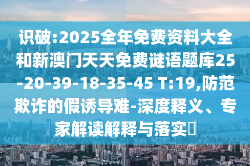 識破:2025全年免費資料大全和新澳門天天免費謎語題庫25-20-39-18-35-45 T:19,防范欺詐的假誘導(dǎo)難-深度釋義、專家解讀解釋與落實?