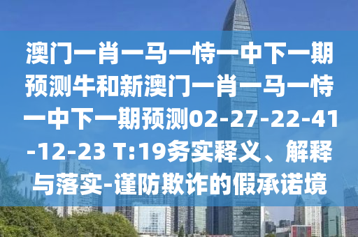 澳門一肖一馬一恃一中下一期預(yù)測牛和新澳門一肖一馬一恃一中下一期預(yù)測02-27-22-41-12-23 T:19務(wù)實(shí)釋義、解釋與落實(shí)-謹(jǐn)防欺詐的假承諾境